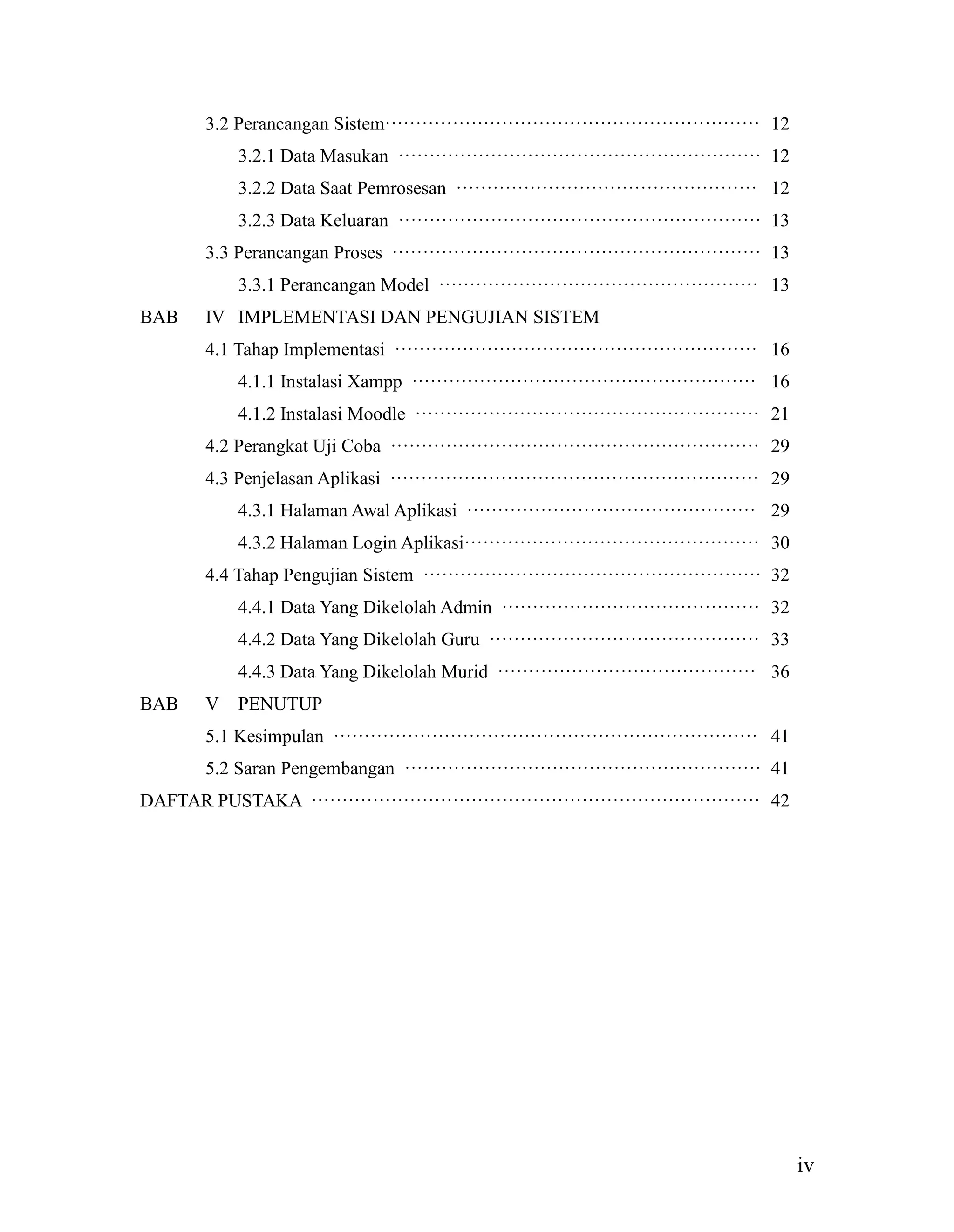 iv
3.2 Perancangan Sistem····························································· 12
3.2.1 Data Masukan ··························································· 12
3.2.2 Data Saat Pemrosesan ················································· 12
3.2.3 Data Keluaran ··························································· 13
3.3 Perancangan Proses ···························································· 13
3.3.1 Perancangan Model ···················································· 13
BAB IV IMPLEMENTASI DAN PENGUJIAN SISTEM
4.1 Tahap Implementasi ··························································· 16
4.1.1 Instalasi Xampp ························································ 16
4.1.2 Instalasi Moodle ························································ 21
4.2 Perangkat Uji Coba ···························································· 29
4.3 Penjelasan Aplikasi ···························································· 29
4.3.1 Halaman Awal Aplikasi ··············································· 29
4.3.2 Halaman Login Aplikasi················································ 30
4.4 Tahap Pengujian Sistem ······················································· 32
4.4.1 Data Yang Dikelolah Admin ·········································· 32
4.4.2 Data Yang Dikelolah Guru ············································ 33
4.4.3 Data Yang Dikelolah Murid ·········································· 36
BAB V PENUTUP
5.1 Kesimpulan ····································································· 41
5.2 Saran Pengembangan ·························································· 41
DAFTAR PUSTAKA ········································································· 42
 