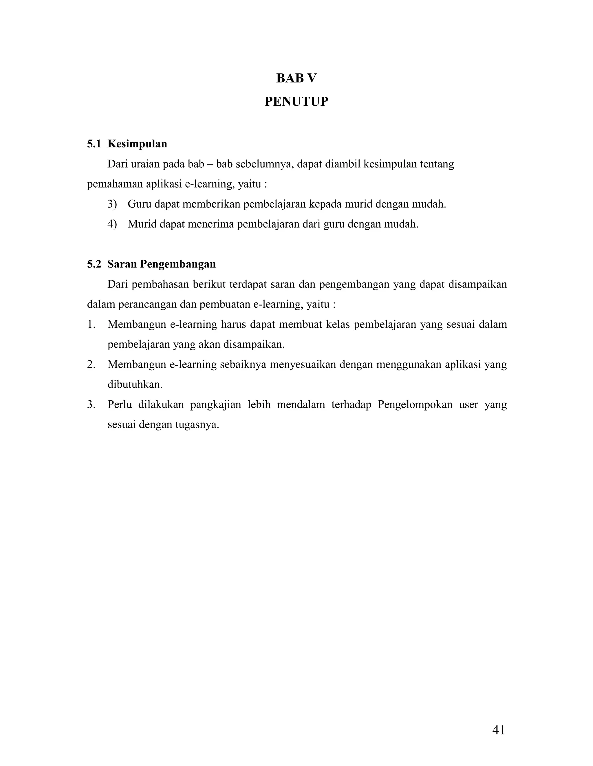 41
BAB V
PENUTUP
5.1 Kesimpulan
Dari uraian pada bab – bab sebelumnya, dapat diambil kesimpulan tentang
pemahaman aplikasi e-learning, yaitu :
3) Guru dapat memberikan pembelajaran kepada murid dengan mudah.
4) Murid dapat menerima pembelajaran dari guru dengan mudah.
5.2 Saran Pengembangan
Dari pembahasan berikut terdapat saran dan pengembangan yang dapat disampaikan
dalam perancangan dan pembuatan e-learning, yaitu :
1. Membangun e-learning harus dapat membuat kelas pembelajaran yang sesuai dalam
pembelajaran yang akan disampaikan.
2. Membangun e-learning sebaiknya menyesuaikan dengan menggunakan aplikasi yang
dibutuhkan.
3. Perlu dilakukan pangkajian lebih mendalam terhadap Pengelompokan user yang
sesuai dengan tugasnya.
 
