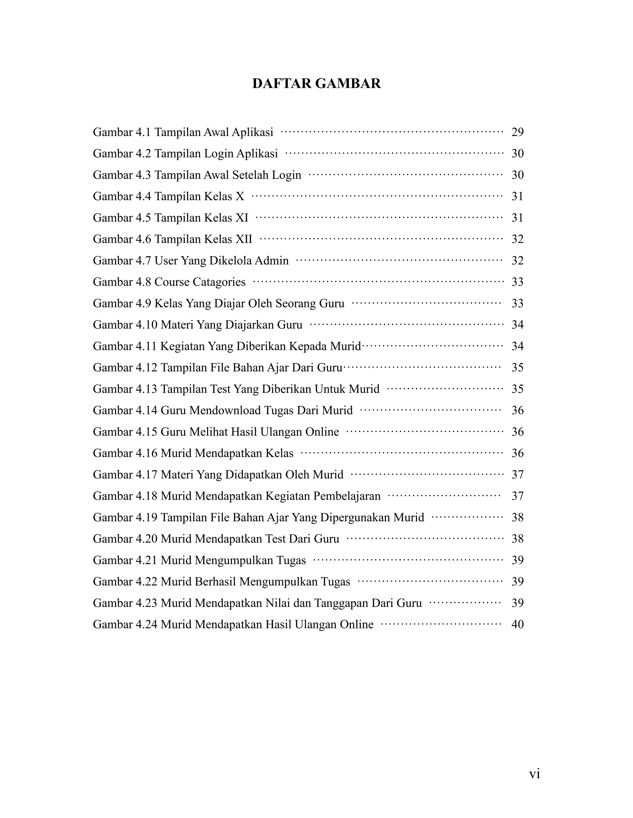 vi
DAFTAR GAMBAR
Gambar 4.1 Tampilan Awal Aplikasi ······················································· 29
Gambar 4.2 Tampilan Login Aplikasi ······················································ 30
Gambar 4.3 Tampilan Awal Setelah Login ················································ 30
Gambar 4.4 Tampilan Kelas X ······························································ 31
Gambar 4.5 Tampilan Kelas XI ····························································· 31
Gambar 4.6 Tampilan Kelas XII ···························································· 32
Gambar 4.7 User Yang Dikelola Admin ··················································· 32
Gambar 4.8 Course Catagories ······························································ 33
Gambar 4.9 Kelas Yang Diajar Oleh Seorang Guru ····································· 33
Gambar 4.10 Materi Yang Diajarkan Guru ················································ 34
Gambar 4.11 Kegiatan Yang Diberikan Kepada Murid··································· 34
Gambar 4.12 Tampilan File Bahan Ajar Dari Guru······································· 35
Gambar 4.13 Tampilan Test Yang Diberikan Untuk Murid ····························· 35
Gambar 4.14 Guru Mendownload Tugas Dari Murid ··································· 36
Gambar 4.15 Guru Melihat Hasil Ulangan Online ······································· 36
Gambar 4.16 Murid Mendapatkan Kelas ·················································· 36
Gambar 4.17 Materi Yang Didapatkan Oleh Murid ······································ 37
Gambar 4.18 Murid Mendapatkan Kegiatan Pembelajaran ···························· 37
Gambar 4.19 Tampilan File Bahan Ajar Yang Dipergunakan Murid ·················· 38
Gambar 4.20 Murid Mendapatkan Test Dari Guru ······································· 38
Gambar 4.21 Murid Mengumpulkan Tugas ··············································· 39
Gambar 4.22 Murid Berhasil Mengumpulkan Tugas ···································· 39
Gambar 4.23 Murid Mendapatkan Nilai dan Tanggapan Dari Guru ·················· 39
Gambar 4.24 Murid Mendapatkan Hasil Ulangan Online ······························ 40
 