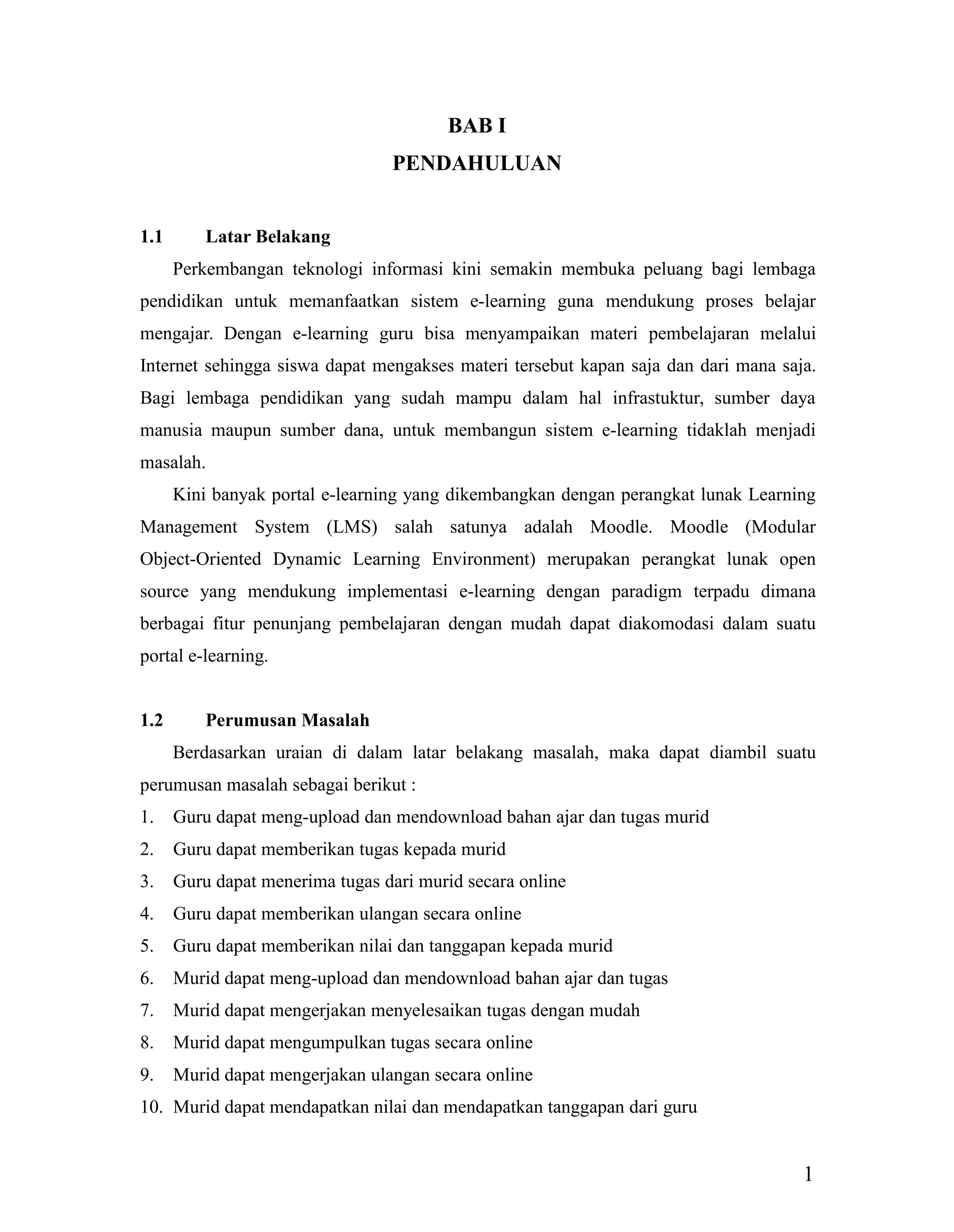 1
BAB I
PENDAHULUAN
1.1 Latar Belakang
Perkembangan teknologi informasi kini semakin membuka peluang bagi lembaga
pendidikan untuk memanfaatkan sistem e-learning guna mendukung proses belajar
mengajar. Dengan e-learning guru bisa menyampaikan materi pembelajaran melalui
Internet sehingga siswa dapat mengakses materi tersebut kapan saja dan dari mana saja.
Bagi lembaga pendidikan yang sudah mampu dalam hal infrastuktur, sumber daya
manusia maupun sumber dana, untuk membangun sistem e-learning tidaklah menjadi
masalah.
Kini banyak portal e-learning yang dikembangkan dengan perangkat lunak Learning
Management System (LMS) salah satunya adalah Moodle. Moodle (Modular
Object-Oriented Dynamic Learning Environment) merupakan perangkat lunak open
source yang mendukung implementasi e-learning dengan paradigm terpadu dimana
berbagai fitur penunjang pembelajaran dengan mudah dapat diakomodasi dalam suatu
portal e-learning.
1.2 Perumusan Masalah
Berdasarkan uraian di dalam latar belakang masalah, maka dapat diambil suatu
perumusan masalah sebagai berikut :
1. Guru dapat meng-upload dan mendownload bahan ajar dan tugas murid
2. Guru dapat memberikan tugas kepada murid
3. Guru dapat menerima tugas dari murid secara online
4. Guru dapat memberikan ulangan secara online
5. Guru dapat memberikan nilai dan tanggapan kepada murid
6. Murid dapat meng-upload dan mendownload bahan ajar dan tugas
7. Murid dapat mengerjakan menyelesaikan tugas dengan mudah
8. Murid dapat mengumpulkan tugas secara online
9. Murid dapat mengerjakan ulangan secara online
10. Murid dapat mendapatkan nilai dan mendapatkan tanggapan dari guru
 