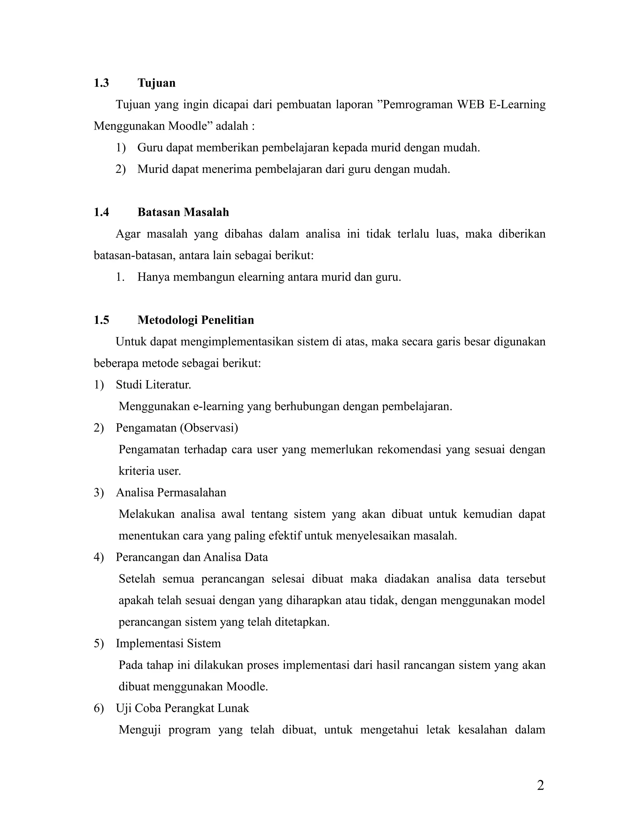2
1.3 Tujuan
Tujuan yang ingin dicapai dari pembuatan laporan ”Pemrograman WEB E-Learning
Menggunakan Moodle” adalah :
1) Guru dapat memberikan pembelajaran kepada murid dengan mudah.
2) Murid dapat menerima pembelajaran dari guru dengan mudah.
1.4 Batasan Masalah
Agar masalah yang dibahas dalam analisa ini tidak terlalu luas, maka diberikan
batasan-batasan, antara lain sebagai berikut:
1. Hanya membangun elearning antara murid dan guru.
1.5 Metodologi Penelitian
Untuk dapat mengimplementasikan sistem di atas, maka secara garis besar digunakan
beberapa metode sebagai berikut:
1) Studi Literatur.
Menggunakan e-learning yang berhubungan dengan pembelajaran.
2) Pengamatan (Observasi)
Pengamatan terhadap cara user yang memerlukan rekomendasi yang sesuai dengan
kriteria user.
3) Analisa Permasalahan
Melakukan analisa awal tentang sistem yang akan dibuat untuk kemudian dapat
menentukan cara yang paling efektif untuk menyelesaikan masalah.
4) Perancangan dan Analisa Data
Setelah semua perancangan selesai dibuat maka diadakan analisa data tersebut
apakah telah sesuai dengan yang diharapkan atau tidak, dengan menggunakan model
perancangan sistem yang telah ditetapkan.
5) Implementasi Sistem
Pada tahap ini dilakukan proses implementasi dari hasil rancangan sistem yang akan
dibuat menggunakan Moodle.
6) Uji Coba Perangkat Lunak
Menguji program yang telah dibuat, untuk mengetahui letak kesalahan dalam
 