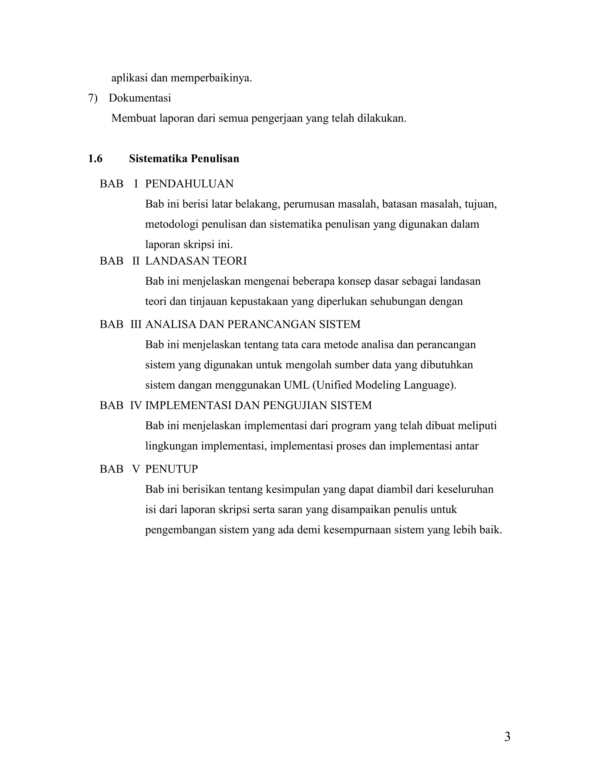 3
aplikasi dan memperbaikinya.
7) Dokumentasi
Membuat laporan dari semua pengerjaan yang telah dilakukan.
1.6 Sistematika Penulisan
BAB I PENDAHULUAN
Bab ini berisi latar belakang, perumusan masalah, batasan masalah, tujuan,
metodologi penulisan dan sistematika penulisan yang digunakan dalam
laporan skripsi ini.
BAB II LANDASAN TEORI
Bab ini menjelaskan mengenai beberapa konsep dasar sebagai landasan
teori dan tinjauan kepustakaan yang diperlukan sehubungan dengan
pembahasan masalah.BAB III ANALISA DAN PERANCANGAN SISTEM
Bab ini menjelaskan tentang tata cara metode analisa dan perancangan
sistem yang digunakan untuk mengolah sumber data yang dibutuhkan
sistem dangan menggunakan UML (Unified Modeling Language).
BAB IV IMPLEMENTASI DAN PENGUJIAN SISTEM
Bab ini menjelaskan implementasi dari program yang telah dibuat meliputi
lingkungan implementasi, implementasi proses dan implementasi antar
muka.BAB V PENUTUP
Bab ini berisikan tentang kesimpulan yang dapat diambil dari keseluruhan
isi dari laporan skripsi serta saran yang disampaikan penulis untuk
pengembangan sistem yang ada demi kesempurnaan sistem yang lebih baik.
 