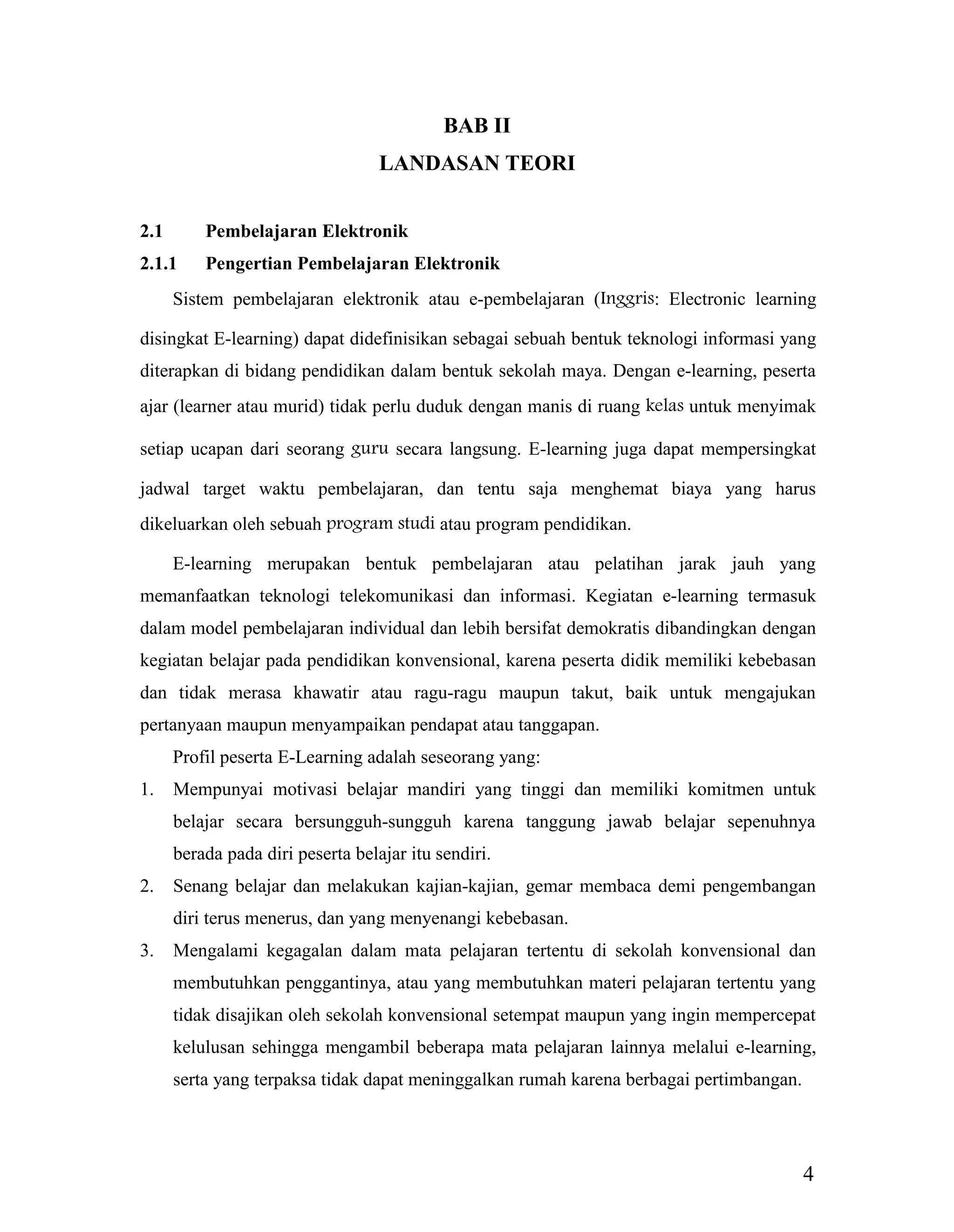 4
BAB II
LANDASAN TEORI
2.1 Pembelajaran Elektronik
2.1.1 Pengertian Pembelajaran Elektronik
Sistem pembelajaran elektronik atau e-pembelajaran (Inggris: Electronic learning
disingkat E-learning) dapat didefinisikan sebagai sebuah bentuk teknologi informasi yang
diterapkan di bidang pendidikan dalam bentuk sekolah maya. Dengan e-learning, peserta
ajar (learner atau murid) tidak perlu duduk dengan manis di ruang kelas untuk menyimak
setiap ucapan dari seorang guru secara langsung. E-learning juga dapat mempersingkat
jadwal target waktu pembelajaran, dan tentu saja menghemat biaya yang harus
dikeluarkan oleh sebuah program studi atau program pendidikan.
E-learning merupakan bentuk pembelajaran atau pelatihan jarak jauh yang
memanfaatkan teknologi telekomunikasi dan informasi. Kegiatan e-learning termasuk
dalam model pembelajaran individual dan lebih bersifat demokratis dibandingkan dengan
kegiatan belajar pada pendidikan konvensional, karena peserta didik memiliki kebebasan
dan tidak merasa khawatir atau ragu-ragu maupun takut, baik untuk mengajukan
pertanyaan maupun menyampaikan pendapat atau tanggapan.
Profil peserta E-Learning adalah seseorang yang:
1. Mempunyai motivasi belajar mandiri yang tinggi dan memiliki komitmen untuk
belajar secara bersungguh-sungguh karena tanggung jawab belajar sepenuhnya
berada pada diri peserta belajar itu sendiri.
2. Senang belajar dan melakukan kajian-kajian, gemar membaca demi pengembangan
diri terus menerus, dan yang menyenangi kebebasan.
3. Mengalami kegagalan dalam mata pelajaran tertentu di sekolah konvensional dan
membutuhkan penggantinya, atau yang membutuhkan materi pelajaran tertentu yang
tidak disajikan oleh sekolah konvensional setempat maupun yang ingin mempercepat
kelulusan sehingga mengambil beberapa mata pelajaran lainnya melalui e-learning,
serta yang terpaksa tidak dapat meninggalkan rumah karena berbagai pertimbangan.
 