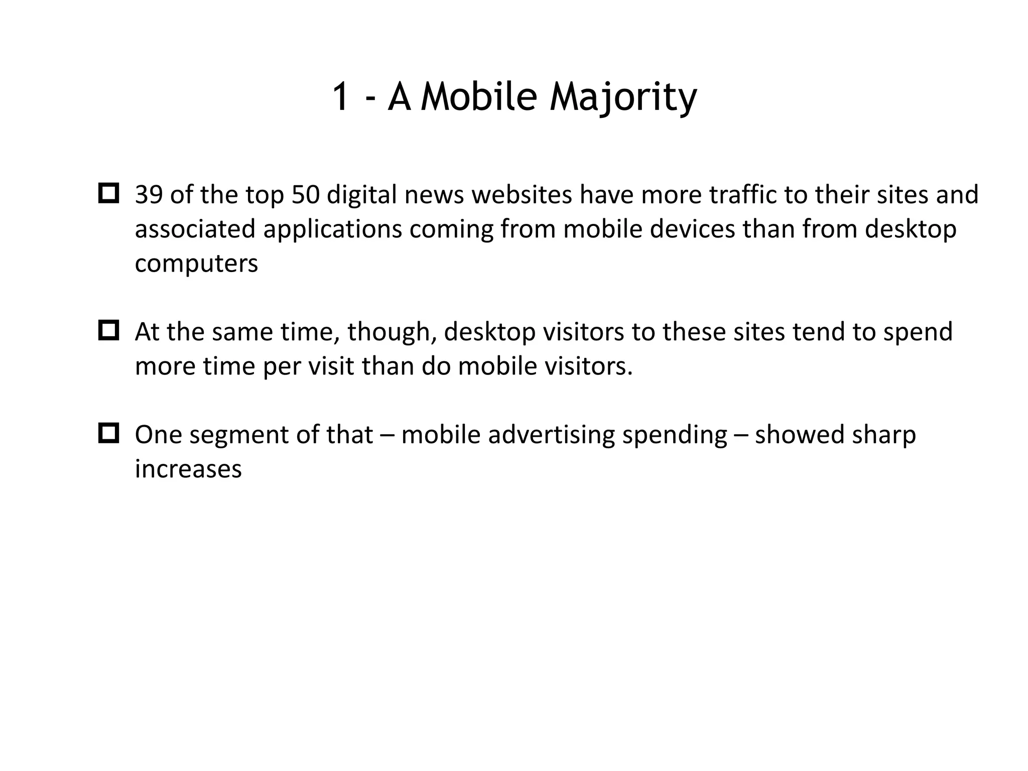 1 - A Mobile Majority
 39 of the top 50 digital news websites have more traffic to their sites and
associated applications coming from mobile devices than from desktop
computers
 At the same time, though, desktop visitors to these sites tend to spend
more time per visit than do mobile visitors.
 One segment of that – mobile advertising spending – showed sharp
increases
 