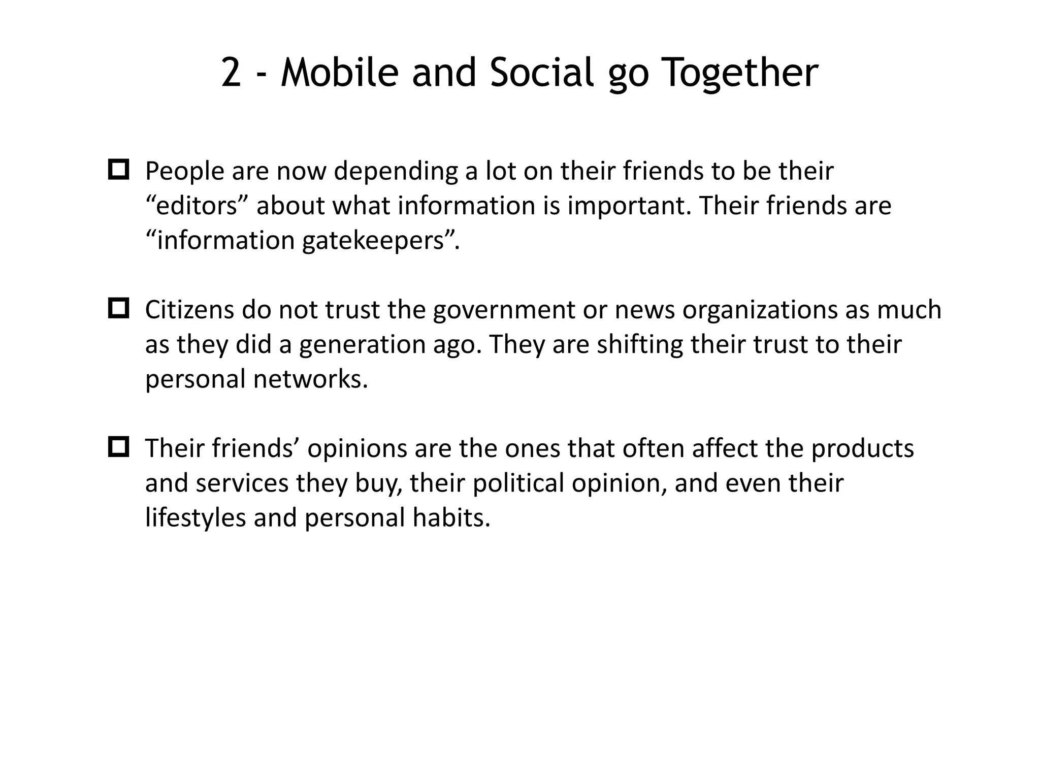 2 - Mobile and Social go Together
 People are now depending a lot on their friends to be their
“editors” about what information is important. Their friends are
“information gatekeepers”.
 Citizens do not trust the government or news organizations as much
as they did a generation ago. They are shifting their trust to their
personal networks.
 Their friends’ opinions are the ones that often affect the products
and services they buy, their political opinion, and even their
lifestyles and personal habits.
 