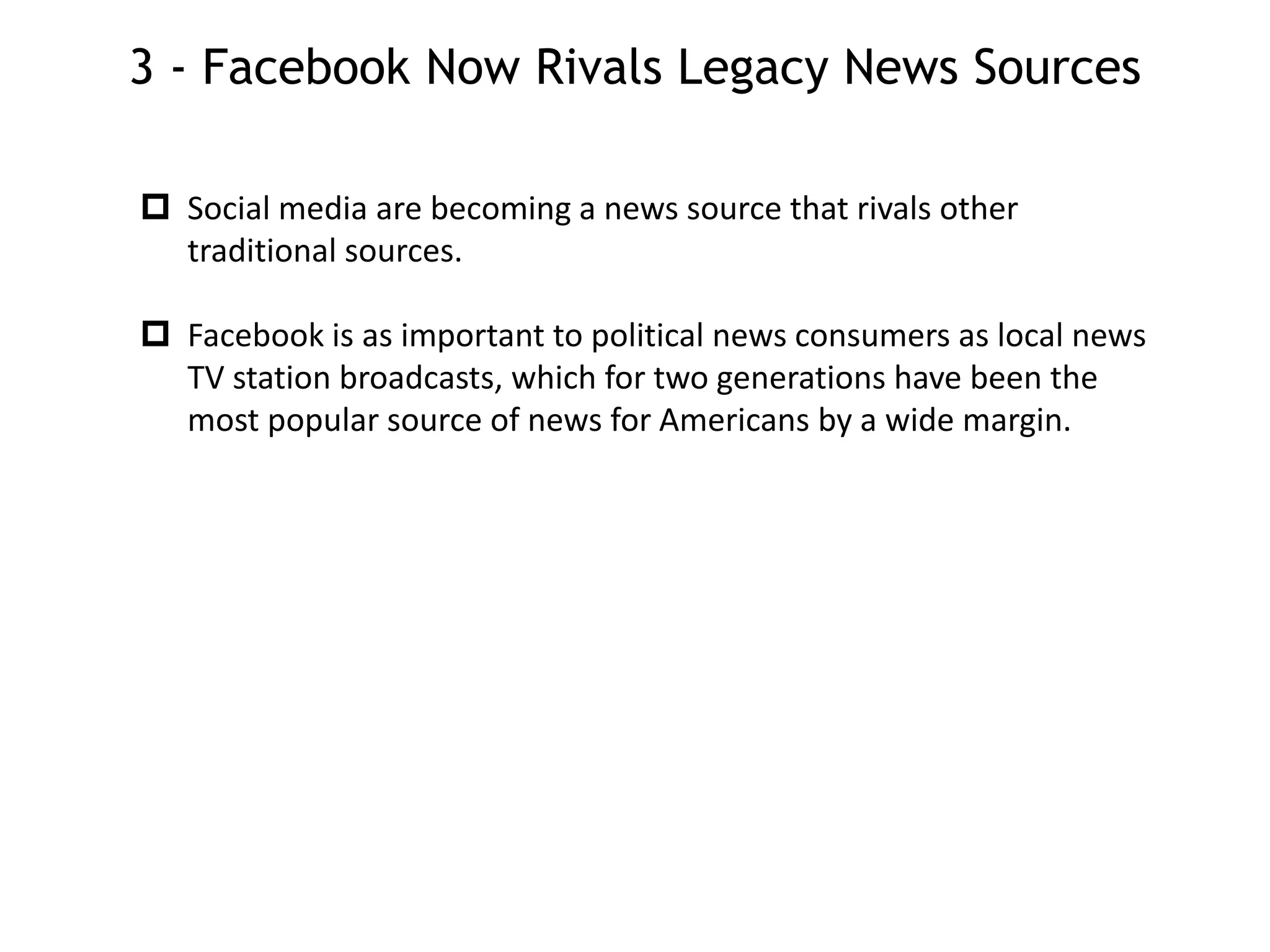 3 - Facebook Now Rivals Legacy News Sources
 Social media are becoming a news source that rivals other
traditional sources.
 Facebook is as important to political news consumers as local news
TV station broadcasts, which for two generations have been the
most popular source of news for Americans by a wide margin.
 