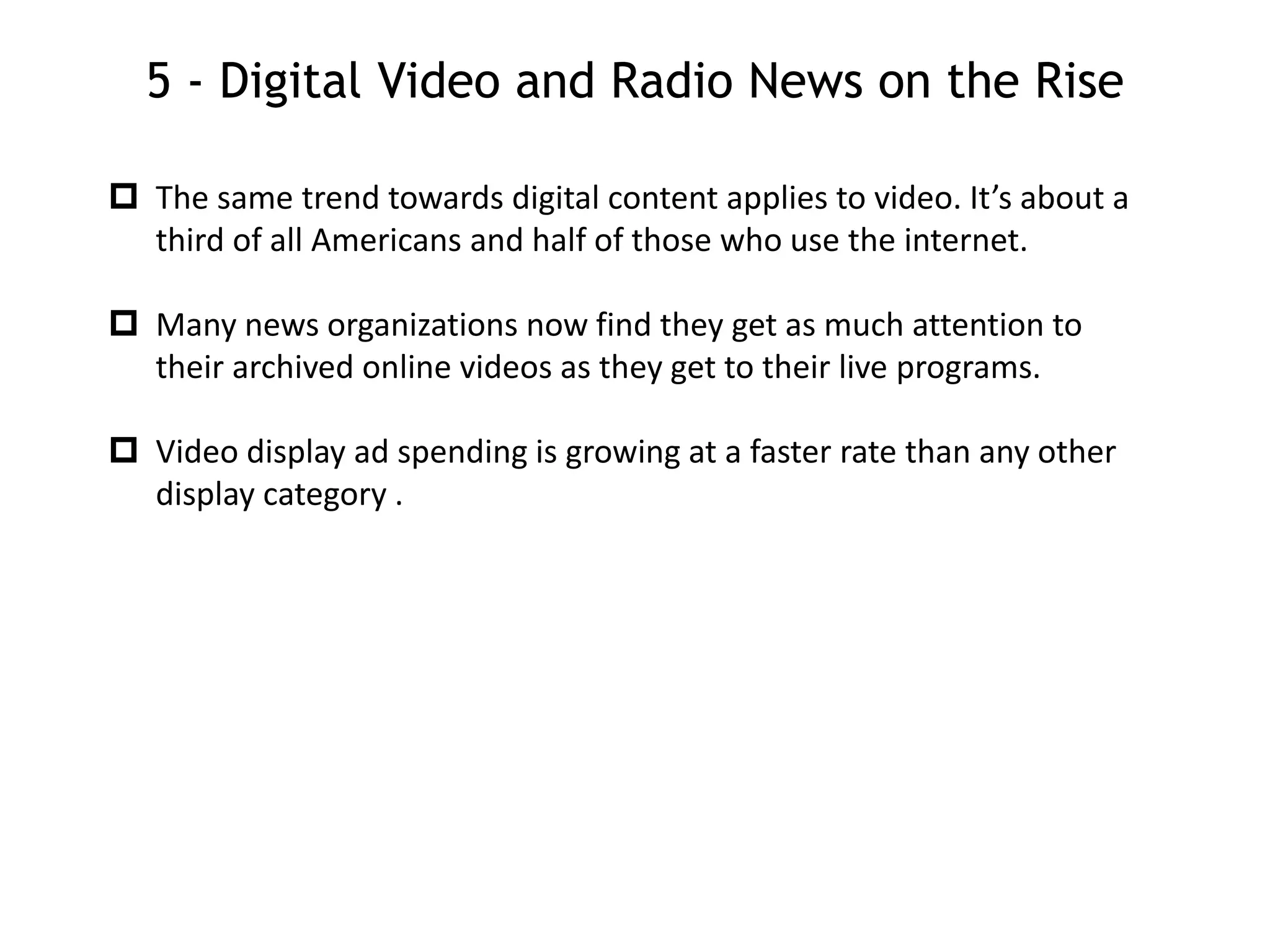 5 - Digital Video and Radio News on the Rise
 The same trend towards digital content applies to video. It’s about a
third of all Americans and half of those who use the internet.
 Many news organizations now find they get as much attention to
their archived online videos as they get to their live programs.
 Video display ad spending is growing at a faster rate than any other
display category .
 