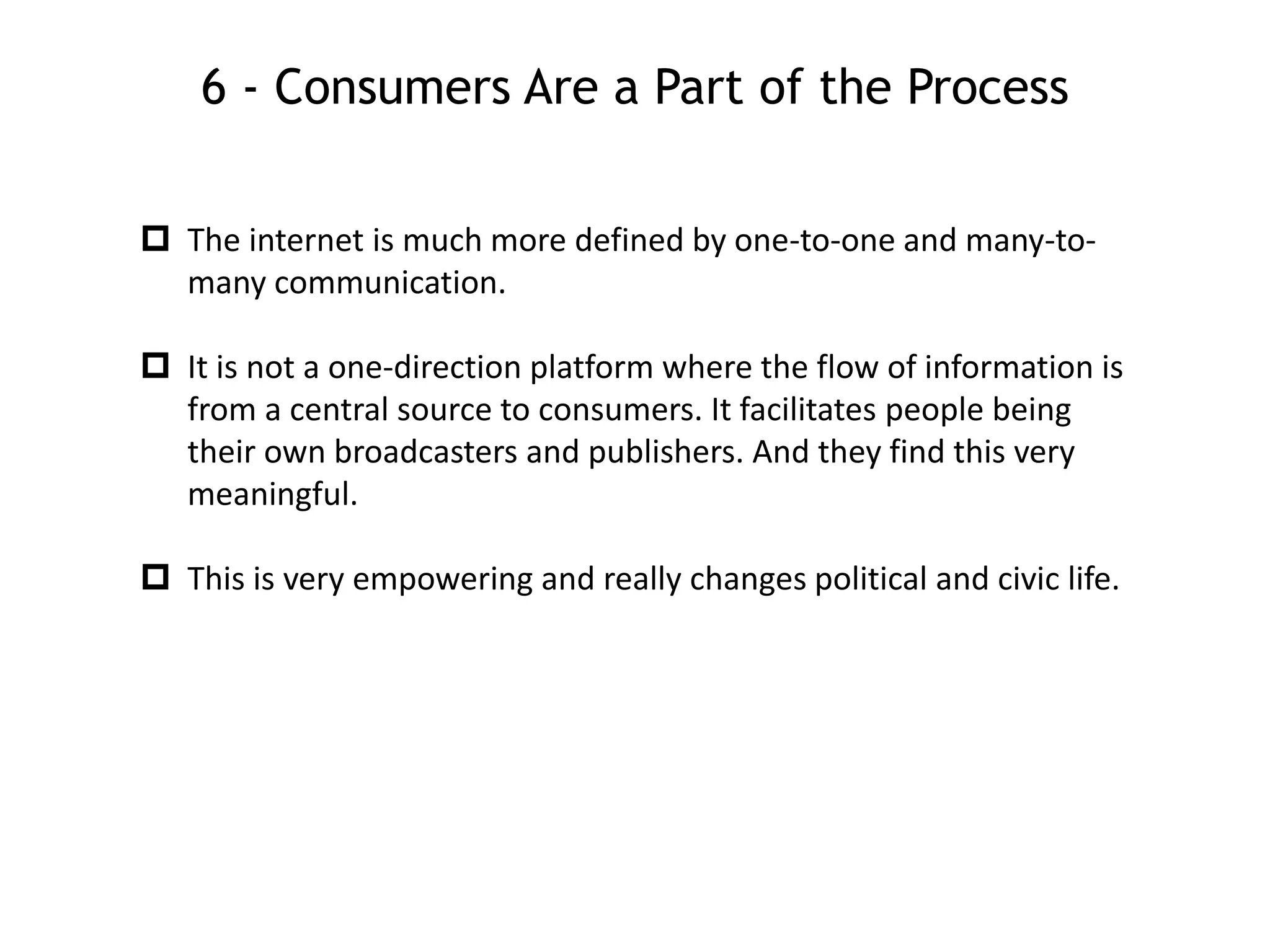 6 - Consumers Are a Part of the Process
 The internet is much more defined by one-to-one and many-to-
many communication.
 It is not a one-direction platform where the flow of information is
from a central source to consumers. It facilitates people being
their own broadcasters and publishers. And they find this very
meaningful.
 This is very empowering and really changes political and civic life.
 