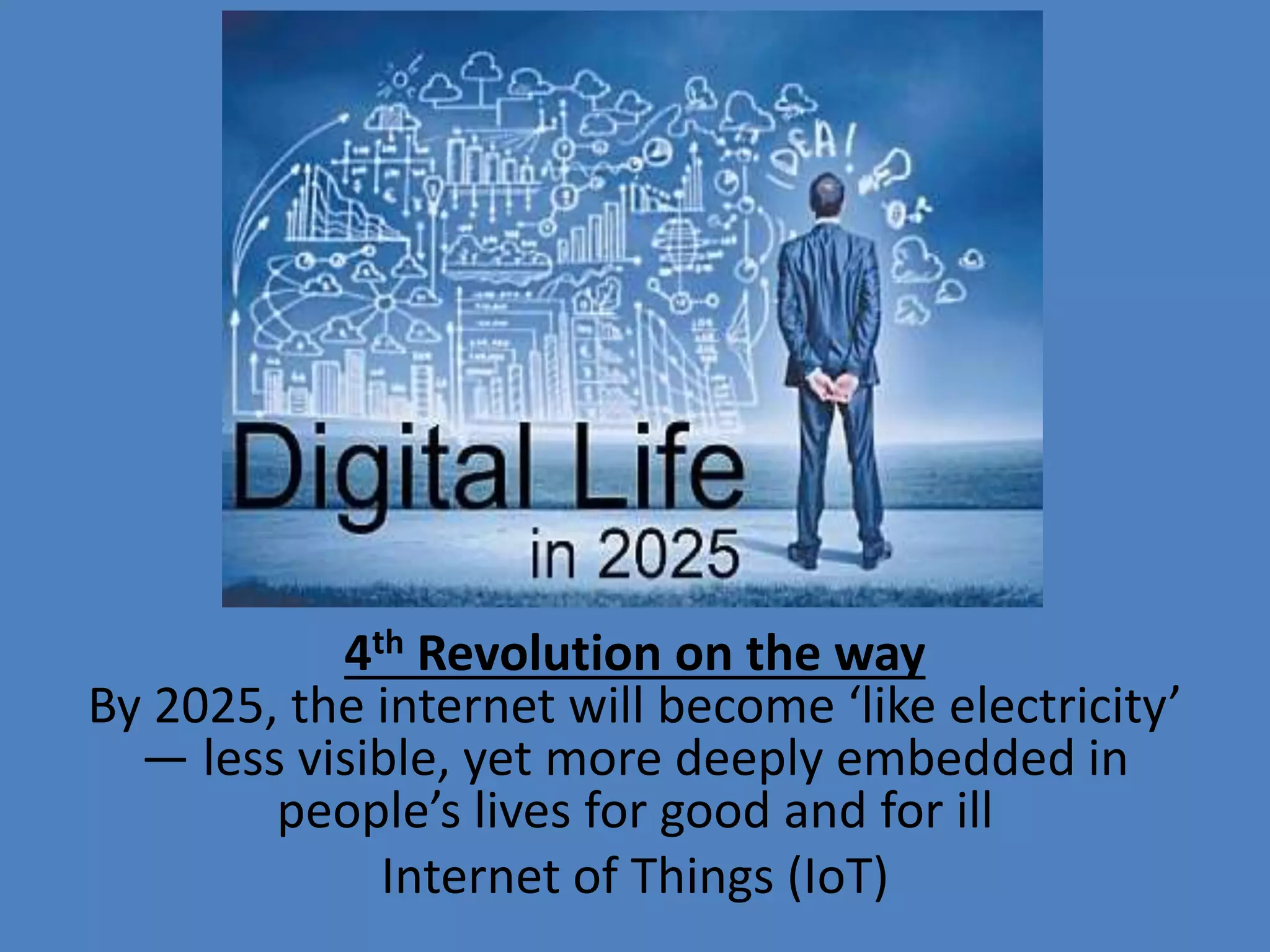 4th Revolution on the way
By 2025, the internet will become ‘like electricity’
— less visible, yet more deeply embedded in
people’s lives for good and for ill
Internet of Things (IoT)
 