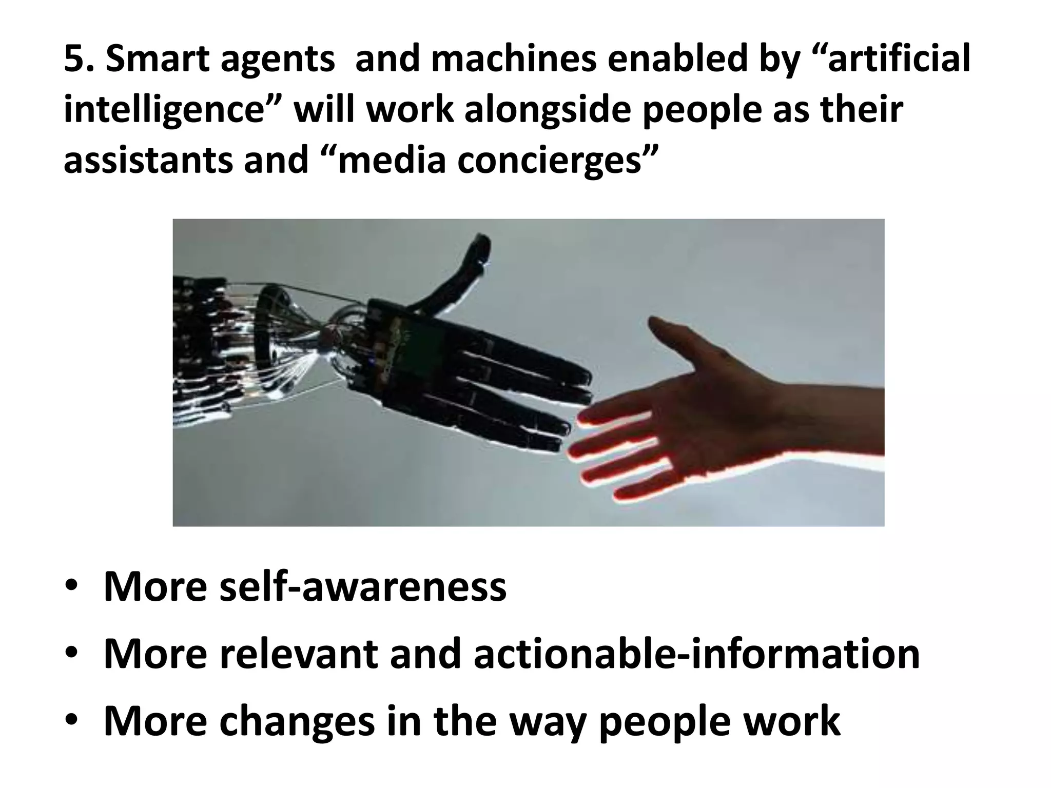 5. Smart agents and machines enabled by “artificial
intelligence” will work alongside people as their
assistants and “media concierges”
• More self-awareness
• More relevant and actionable-information
• More changes in the way people work
 