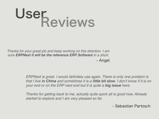User
Reviews
Thanks for your great job and keep working on this direction. I am
sure ERPNext it will be the reference ERP Software in a short.
- Angel
ERPNext is great. I would deﬁnitely use again. There is only one problem is
that I live in China and sometimes it is a little bit slow. I don’t know if it is on
your end or on the ERP next end but it is quite a big issue here.
Thanks for getting back to me, actually quite quick all is good now. Already
started to explore and I am very pleased so far.
- Sebastian Partzsch
 