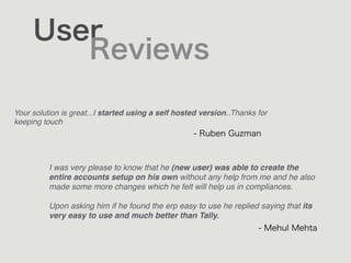 User
Reviews
Your solution is great...I started using a self hosted version..Thanks for
keeping touch
- Ruben Guzman
- Mehul Mehta
I was very please to know that he (new user) was able to create the
entire accounts setup on his own without any help from me and he also
made some more changes which he felt will help us in compliances.  
 
Upon asking him if he found the erp easy to use he replied saying that its
very easy to use and much better than Tally.
 
