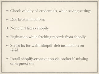Check validity of credentials, while saving settings
Doc broken link ﬁxes
None Url ﬁxes - shopify
Pagination while fetching records from shopify
Script ﬁx for wkhtmltopdf deb installation on
vivid
Install shopify-erpnext app via broker if missing
on erpnext site
 