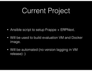 Current Project
• Ansible script to setup Frappe + ERPNext.
• Will be used to build evaluation VM and Docker
image.
• Will be automated (no version lagging in VM
release) :)
 
