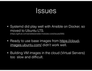 Issues
• Systemd did play well with Ansible on Docker, so
moved to Ubuntu LTS. 
(https://github.com/ansible/ansible-modules-core/issues/593)
• Ready to use base images from https://cloud-
images.ubuntu.com/ didn’t work well.
• Building VM images in the cloud (Virtual Servers)
too slow and difﬁcult.
 