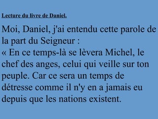 Lecture du livre de Daniel.
Moi, Daniel, j'ai entendu cette parole de
la part du Seigneur :
« En ce temps-là se lèvera Michel, le
chef des anges, celui qui veille sur ton
peuple. Car ce sera un temps de
détresse comme il n'y en a jamais eu
depuis que les nations existent.
 