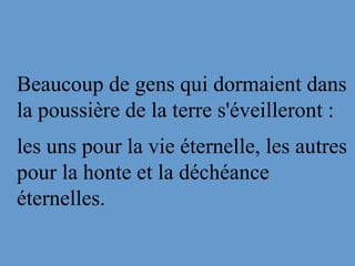 Beaucoup de gens qui dormaient dans
la poussière de la terre s'éveilleront :
les uns pour la vie éternelle, les autres
pour la honte et la déchéance
éternelles.
 
