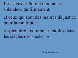 Les sages brilleront comme la
splendeur du firmament,
et ceux qui sont des maîtres de justice
pour la multitude
resplendiront comme les étoiles dans
les siècles des siècles. »
- Parole du Seigneur-
 