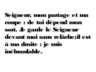 Seigneur, mon partage et ma
coupe : de toi dépend mon
sort. Je garde le Seigneur
devant moi sans relâche;il est
à ma droite : je suis
inébranlable.
 