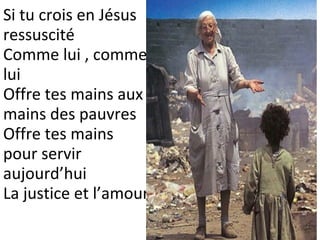 Si tu crois en Jésus
ressuscité
Comme lui , comme
lui
Offre tes mains aux
mains des pauvres
Offre tes mains
pour servir
aujourd’hui
La justice et l’amour
 