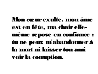 Mon cœurexulte, mon âme
est en fête, ma chairelle-
même repose en confiance :
tu ne peux m'abandonnerà
la mort ni laisserton ami
voirla corruption.
 