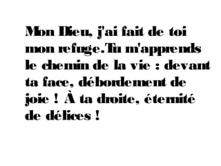 Mon Dieu, j'ai fait de toi
mon refuge.Tu m'apprends
le chemin de la vie : devant
ta face, débordement de
joie ! À ta droite, éternité
de délices !
 