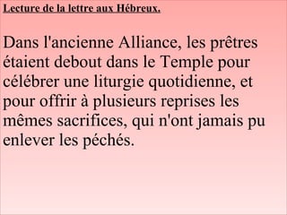Lecture de la lettre aux Hébreux.
Dans l'ancienne Alliance, les prêtres
étaient debout dans le Temple pour
célébrer une liturgie quotidienne, et
pour offrir à plusieurs reprises les
mêmes sacrifices, qui n'ont jamais pu
enlever les péchés.
 