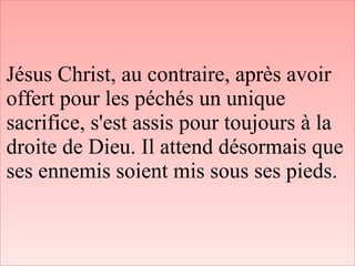 Jésus Christ, au contraire, après avoir
offert pour les péchés un unique
sacrifice, s'est assis pour toujours à la
droite de Dieu. Il attend désormais que
ses ennemis soient mis sous ses pieds.
 