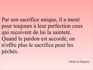 Par son sacrifice unique, il a mené
pour toujours à leur perfection ceux
qui reçoivent de lui la sainteté.
Quand le pardon est accordé, on
n'offre plus le sacrifice pour les
péchés.
- Parole du Seigneur-
 