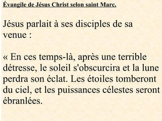 Évangile de Jésus Christ selon saint Marc.
Jésus parlait à ses disciples de sa
venue :
« En ces temps-là, après une terrible
détresse, le soleil s'obscurcira et la lune
perdra son éclat. Les étoiles tomberont
du ciel, et les puissances célestes seront
ébranlées.
 