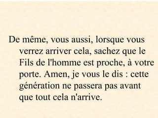 De même, vous aussi, lorsque vous
verrez arriver cela, sachez que le
Fils de l'homme est proche, à votre
porte. Amen, je vous le dis : cette
génération ne passera pas avant
que tout cela n'arrive.
 