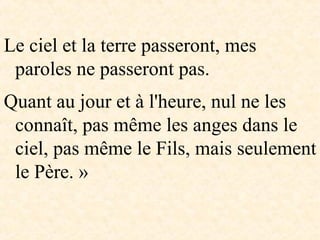 Le ciel et la terre passeront, mes
paroles ne passeront pas.
Quant au jour et à l'heure, nul ne les
connaît, pas même les anges dans le
ciel, pas même le Fils, mais seulement
le Père. »
 