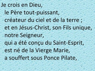 Je crois en Dieu,
le Père tout-puissant,
créateur du ciel et de la terre ;
et en Jésus-Christ, son Fils unique,
notre Seigneur,
qui a été conçu du Saint-Esprit,
est né de la Vierge Marie,
a souffert sous Ponce Pilate,
•
 