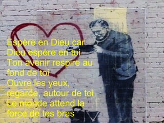 Espère en Dieu car Dieu espère en toi
Ton avenir respire au fond de toi
Ouvre les yeux, regarde, autour de toi
Le monde attend la force de tes bras
Espère en Dieu car
Dieu espère en toi
Ton avenir respire au
fond de toi
Ouvre les yeux,
regarde, autour de toi
Le monde attend la
force de tes bras
 