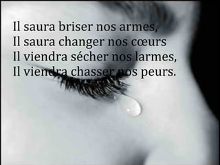 Il saura briser nos armes,
Il saura changer nos cœurs
Il viendra sécher nos larmes,
Il viendra chasser nos peurs.
 