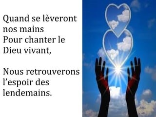 Quand se lèveront
nos mains
Pour chanter le
Dieu vivant,
Nous retrouverons
l’espoir des
lendemains.
 