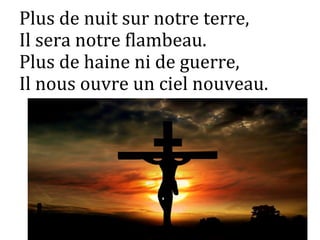 Plus de nuit sur notre terre,
Il sera notre flambeau.
Plus de haine ni de guerre,
Il nous ouvre un ciel nouveau.
 
