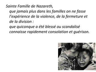 Sainte Famille de Nazareth,
que jamais plus dans les familles on ne fasse
l’expérience de la violence, de la fermeture et
de la division :
que quiconque a été blessé ou scandalisé
connaisse rapidement consolation et guérison.
 