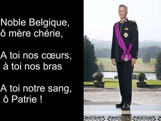 Noble Belgique,
ô mère chérie,
A toi nos cœurs,
à toi nos bras
A toi notre sang,
ô Patrie !
 