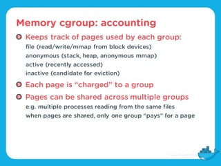 Memory cgroup: accounting
Keeps track of pages used by each group:
file (read/write/mmap from block devices)
anonymous (st...