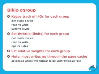 Blkio cgroup
Keeps track of I/Os for each group
per block device
read vs write
sync vs async
Set throttle (limits) for eac...