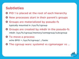 Subtleties
PID 1 is placed at the root of each hierarchy
New processes start in their parent’s groups
Groups are materiali...