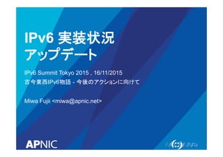 IPv6 実装状況
アップデート
IPv6 Summit Tokyo 2015 , 16/11/2015
古今東西IPv6物語 - 今後のアクションに向けて
Miwa Fujii <miwa@apnic.net>
 