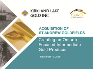Click to edit Master title style
• Click to edit Master
text styles
– Second level
• Third level
– Fourth level
» Fifth level
• Click to edit Master
text styles
– Second level
• Third level
– Fourth level
» Fifth level
TSX:KGI 1 klgold.com
Creating an Ontario
Focused Intermediate
Gold Producer
ACQUISITION OF
ST ANDREW GOLDFIELDS
November 17, 2015
 