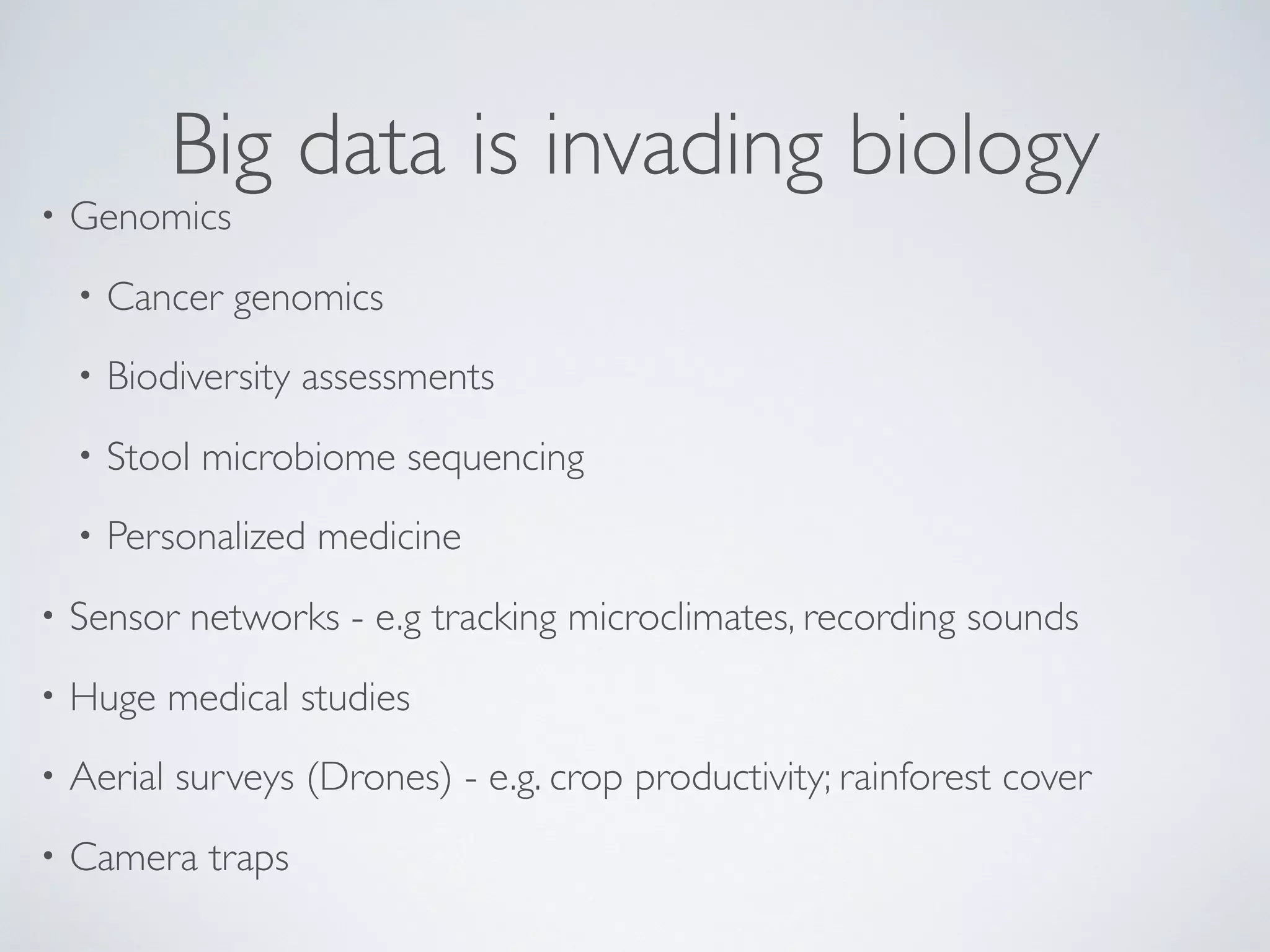 Big data is invading biology
• Genomics
• Cancer genomics
• Biodiversity assessments
• Stool microbiome sequencing
• Personalized medicine
• Sensor networks - e.g tracking microclimates, recording sounds
• Huge medical studies
• Aerial surveys (Drones) - e.g. crop productivity; rainforest cover
• Camera traps
 