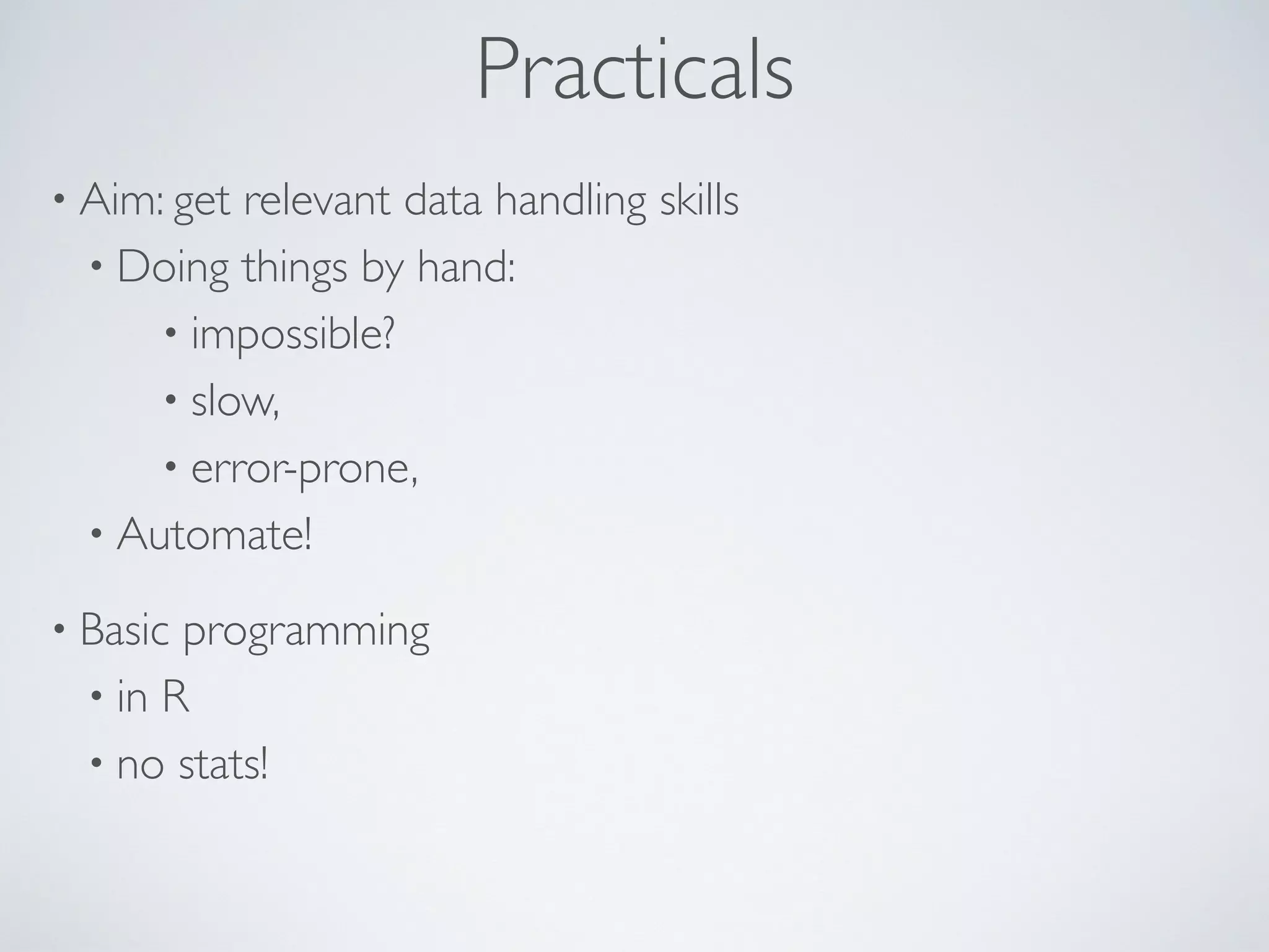 Practicals
• Aim: get relevant data handling skills
• Doing things by hand:
• impossible?
• slow,
• error-prone,
• Automate!
• Basic programming
• in R
• no stats!
 