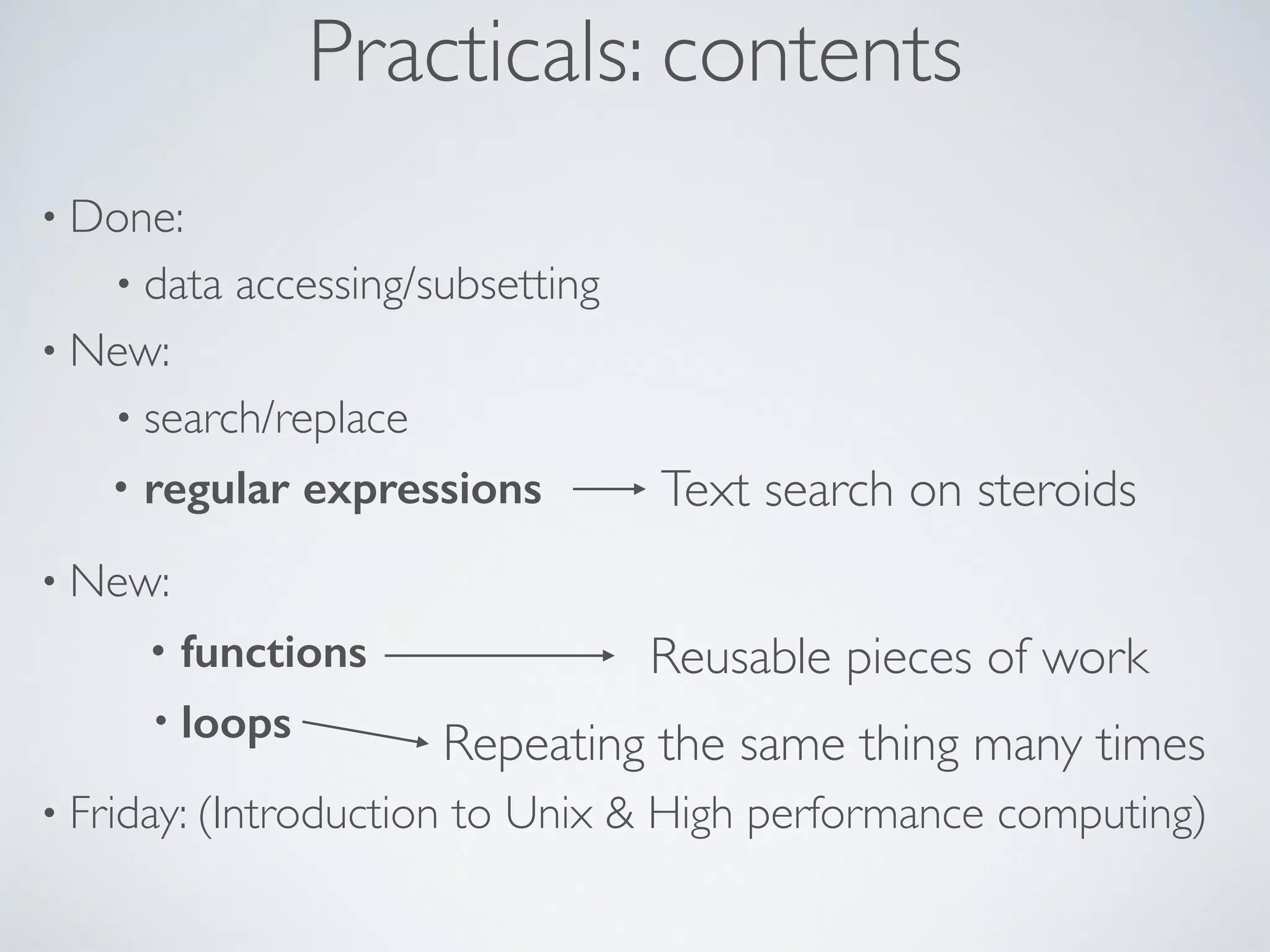 Practicals: contents
• Done:
• data accessing/subsetting
• New:
• search/replace
• regular expressions
• New:
• functions
• loops
• Friday: (Introduction to Unix & High performance computing)
Text search on steroids
Reusable pieces of work
Repeating the same thing many times
 