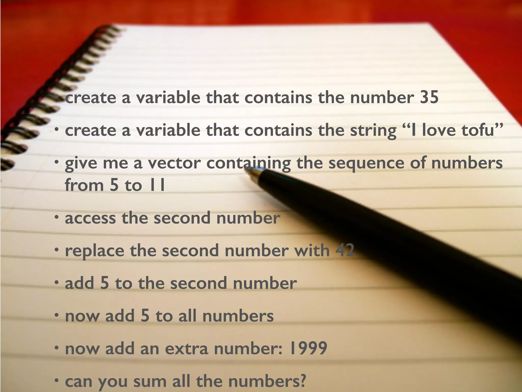 • create a variable that contains the number 35
• create a variable that contains the string “I love tofu”
• give me a vector containing the sequence of numbers
from 5 to 11
• access the second number
• replace the second number with 42
• add 5 to the second number
• now add 5 to all numbers
• now add an extra number: 1999
• can you sum all the numbers?
 