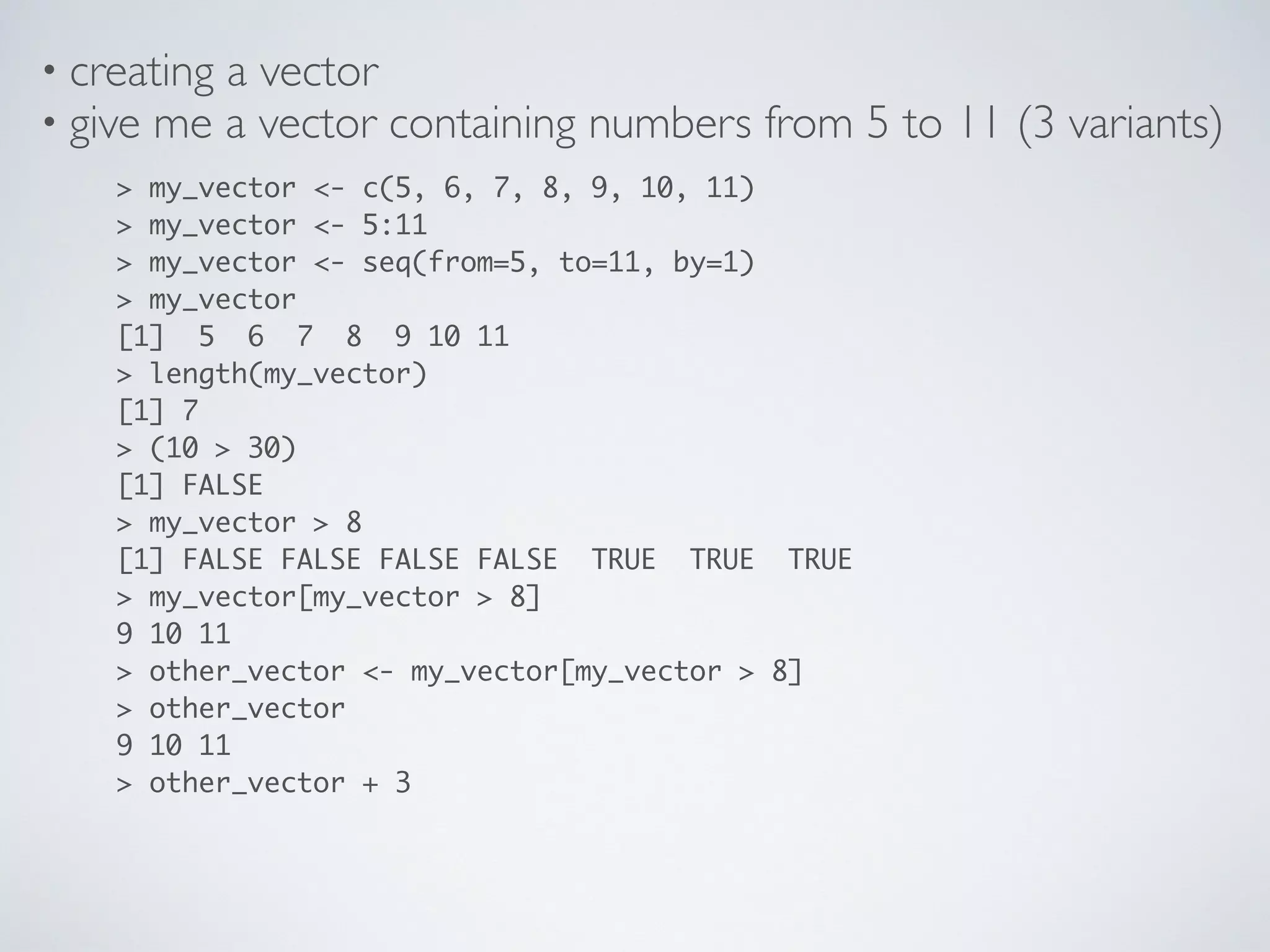 • creating a vector
> my_vector <- c(5, 6, 7, 8, 9, 10, 11)
> my_vector <- 5:11
> my_vector <- seq(from=5, to=11, by=1)
> my_vector
[1] 5 6 7 8 9 10 11
> length(my_vector)
[1] 7
> (10 > 30) 
[1] FALSE
> my_vector > 8 
[1] FALSE FALSE FALSE FALSE TRUE TRUE TRUE
> my_vector[my_vector > 8] 
9 10 11
> other_vector <- my_vector[my_vector > 8]
> other_vector
9 10 11
> other_vector + 3
• give me a vector containing numbers from 5 to 11 (3 variants)
 