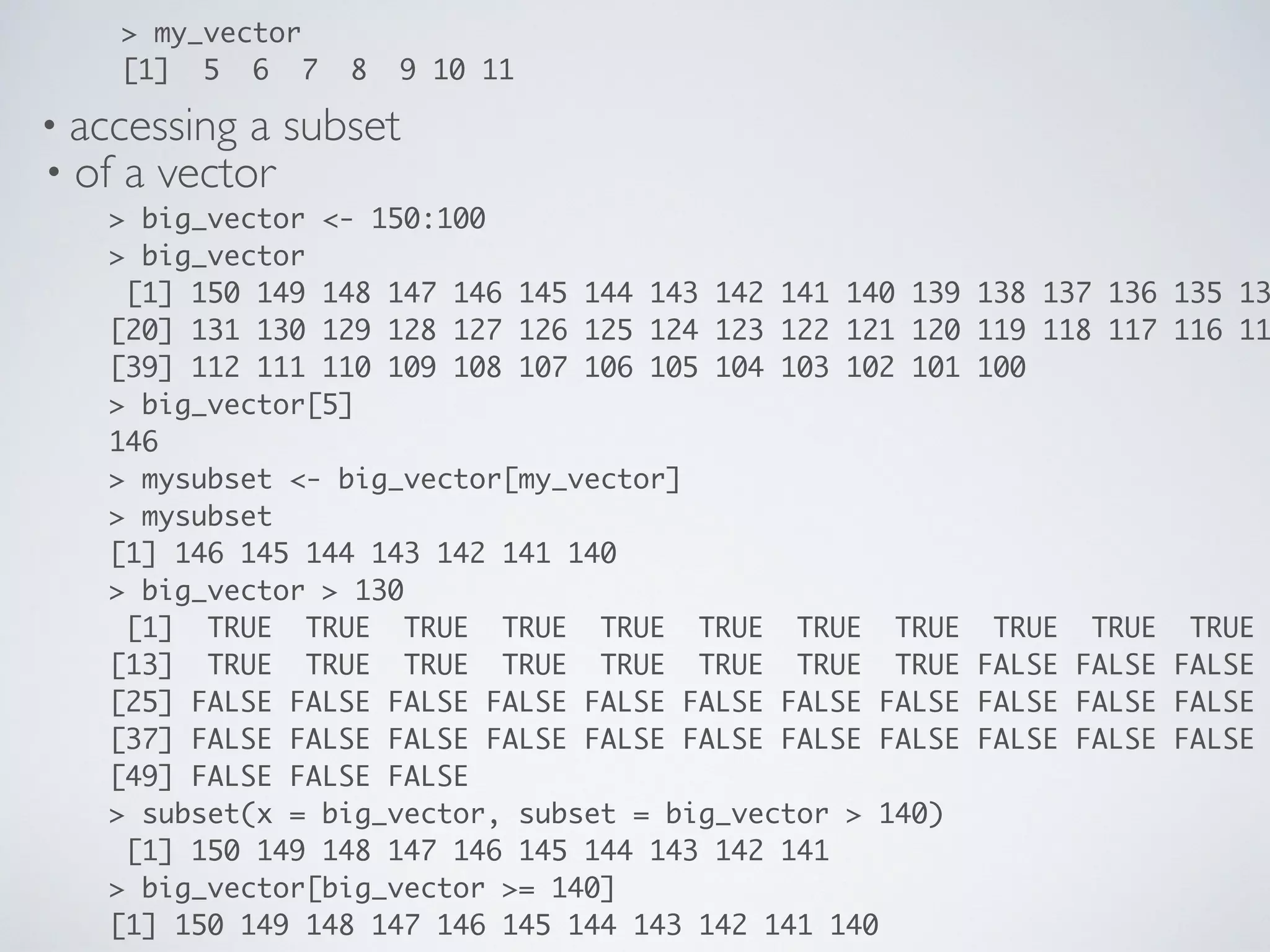 • accessing a subset
• of a vector
> big_vector <- 150:100
> big_vector
[1] 150 149 148 147 146 145 144 143 142 141 140 139 138 137 136 135 13
[20] 131 130 129 128 127 126 125 124 123 122 121 120 119 118 117 116 11
[39] 112 111 110 109 108 107 106 105 104 103 102 101 100
> big_vector[5]
146
> mysubset <- big_vector[my_vector]
> mysubset
[1] 146 145 144 143 142 141 140
> big_vector > 130
[1] TRUE TRUE TRUE TRUE TRUE TRUE TRUE TRUE TRUE TRUE TRUE
[13] TRUE TRUE TRUE TRUE TRUE TRUE TRUE TRUE FALSE FALSE FALSE
[25] FALSE FALSE FALSE FALSE FALSE FALSE FALSE FALSE FALSE FALSE FALSE
[37] FALSE FALSE FALSE FALSE FALSE FALSE FALSE FALSE FALSE FALSE FALSE
[49] FALSE FALSE FALSE
> subset(x = big_vector, subset = big_vector > 140)
[1] 150 149 148 147 146 145 144 143 142 141
> big_vector[big_vector >= 140]
[1] 150 149 148 147 146 145 144 143 142 141 140
> my_vector
[1] 5 6 7 8 9 10 11
 